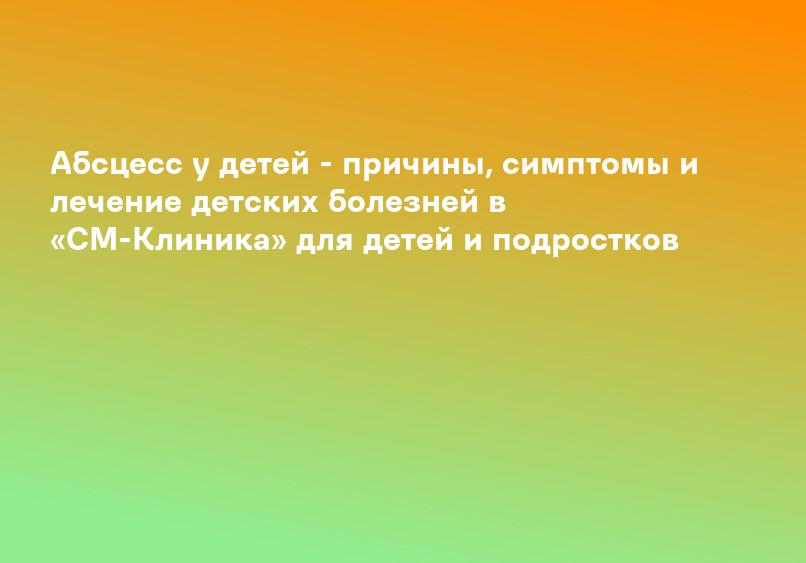 Абсцесс у детей - причины, симптомы и лечение детских болезней в «СМ-Клиника» для детей и подростков