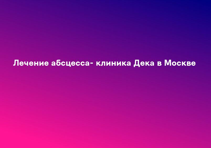 Лечение абсцесса- клиника Дека в Москве