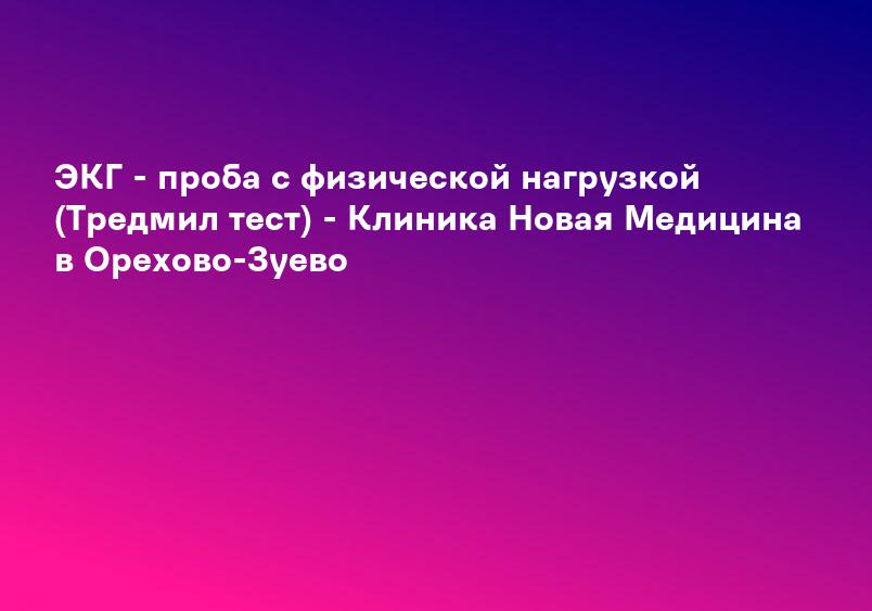 ЭКГ - проба с физической нагрузкой (Тредмил тест) - Клиника Новая Медицина в Орехово-Зуево