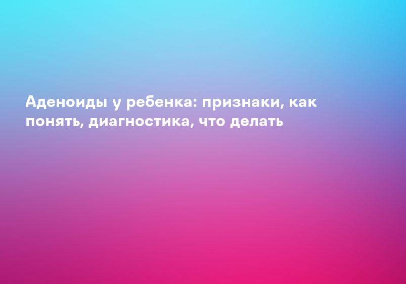 Аденоиды у ребенка: признаки, как понять, диагностика, что делать
