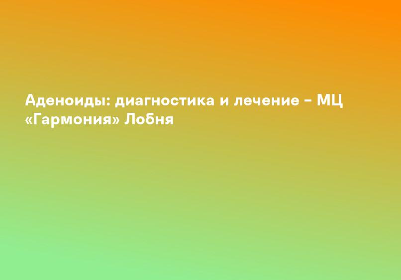 Аденоиды: диагностика и лечение – МЦ «Гармония» Лобня