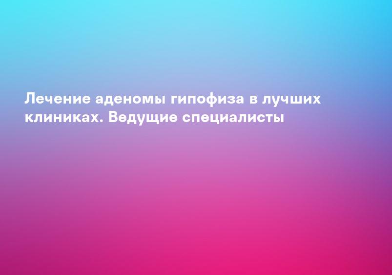Лечение аденомы гипофиза в лучших клиниках. Ведущие специалисты