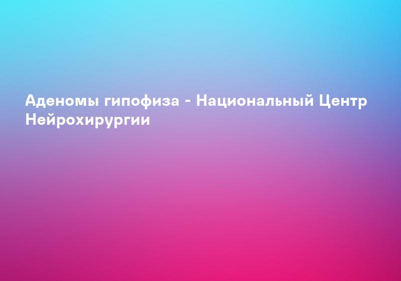 Аденомы гипофиза - Национальный Центр Нейрохирургии
