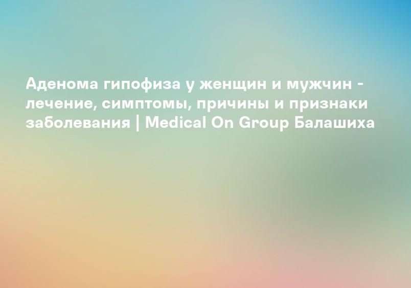 Аденома гипофиза у женщин и мужчин - лечение, симптомы, причины и признаки заболевания | Medical On Group Балашиха