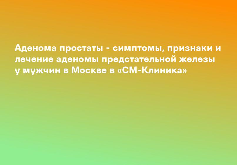 Аденома простаты - симптомы, признаки и лечение аденомы предстательной железы у мужчин в Москве в «СМ-Клиника»