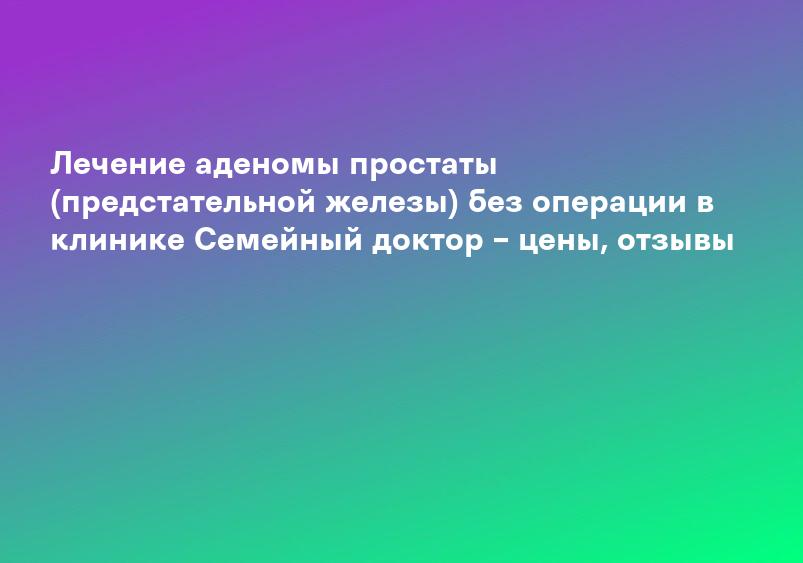 Лечение аденомы простаты (предстательной железы) без операции в клинике Семейный доктор – цены, отзывы