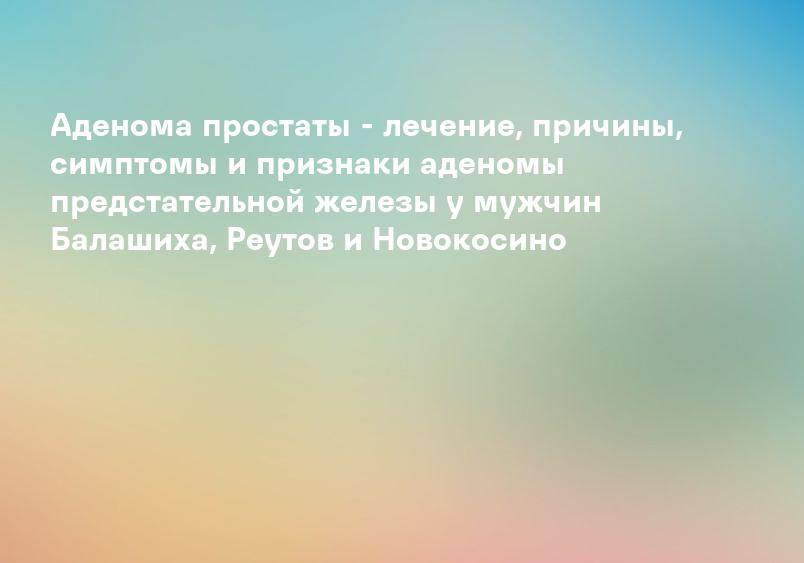 Аденома простаты - лечение, причины, симптомы и признаки аденомы предстательной железы у мужчин Балашиха, Реутов и Новокосино