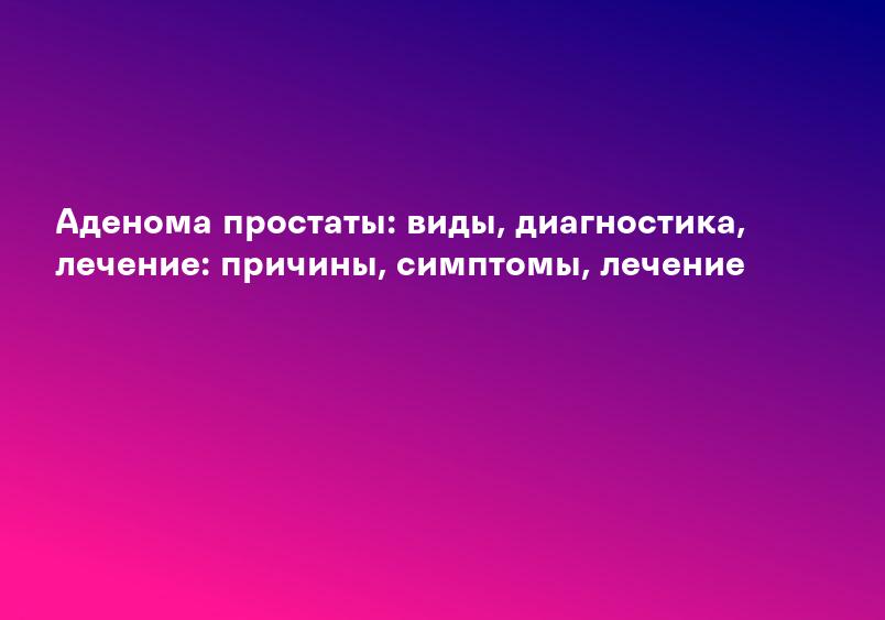 Аденома простаты: виды, диагностика, лечение: причины, симптомы, лечение