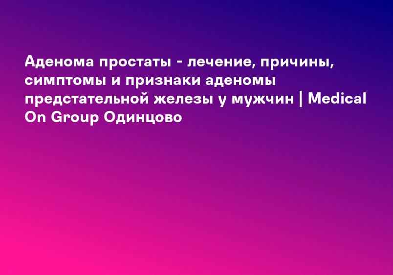 Аденома простаты - лечение, причины, симптомы и признаки аденомы предстательной железы у мужчин Балашиха, Реутов и Новокосино