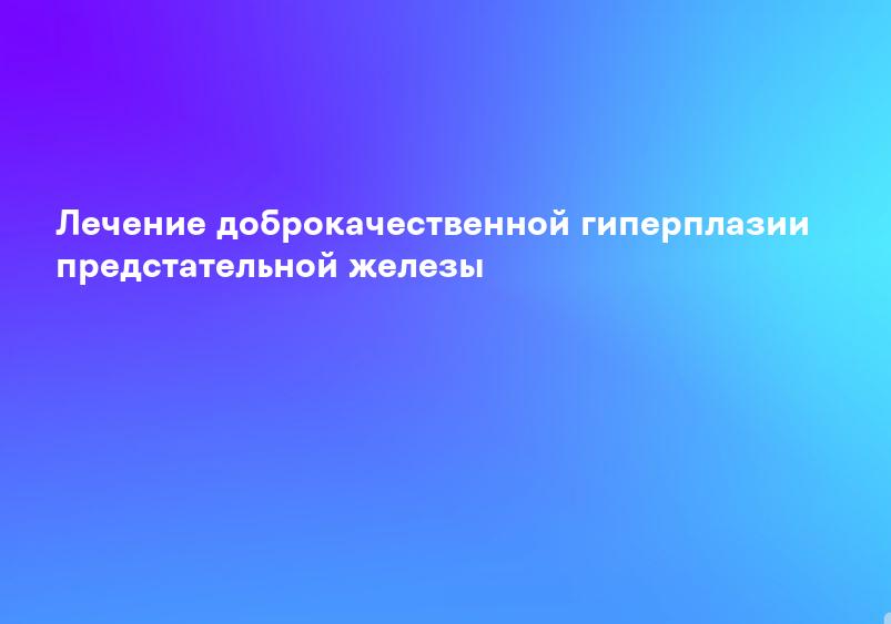 Лечение доброкачественной гиперплазии предстательной железы