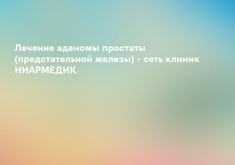Лечение аденомы простаты (предстательной железы) - сеть клиник НИАРМЕДИК