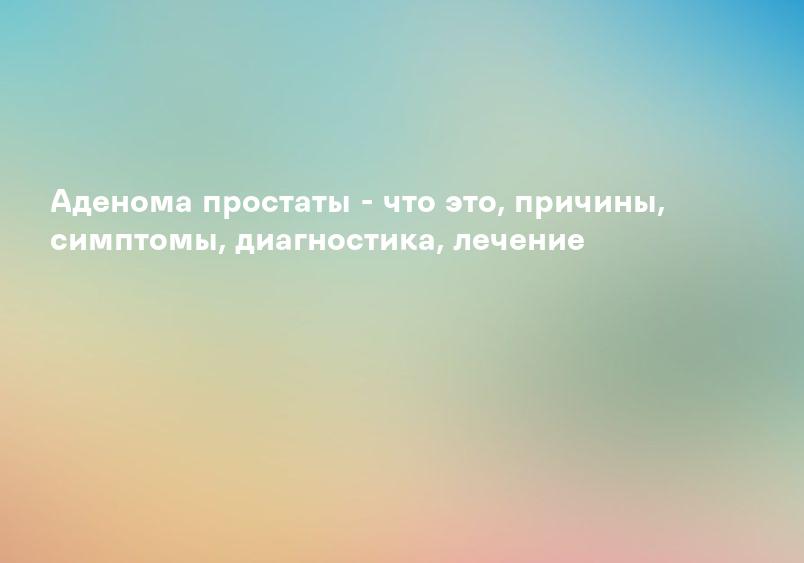 Аденома простаты - что это, причины, симптомы, диагностика, лечение