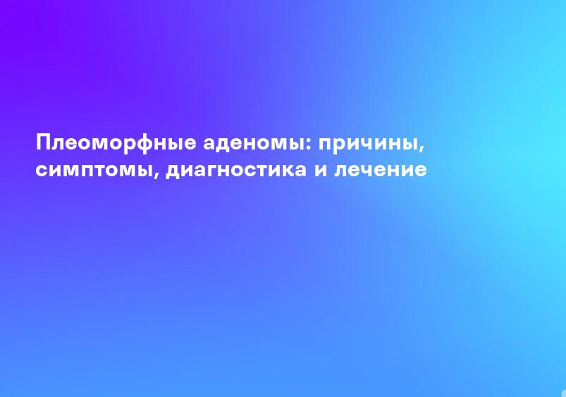 Плеоморфные аденомы: причины, симптомы, диагностика и лечение