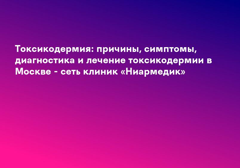 Токсикодермия: причины, симптомы, диагностика и лечение токсикодермии в Москве - сеть клиник «Ниармедик»