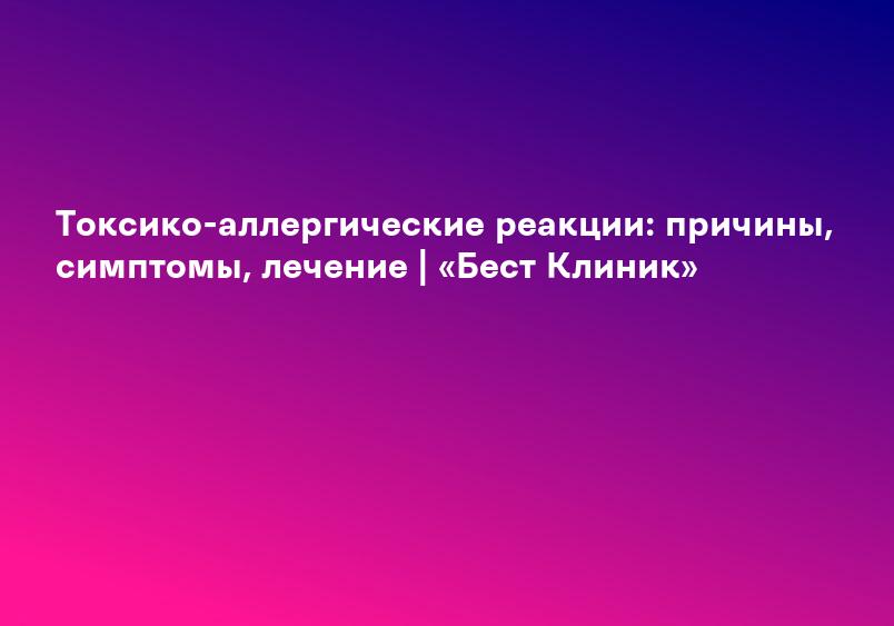 Токсико-аллергические реакции: причины, симптомы, лечение | «Бест Клиник»