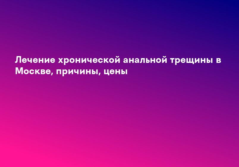 Лечение хронической анальной трещины в Москве, причины, цены