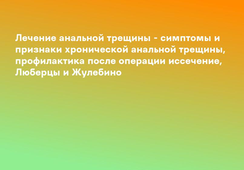 Лечение анальной трещины - симптомы и признаки хронической анальной трещины, профилактика после операции иссечение, Люберцы и Жулебино