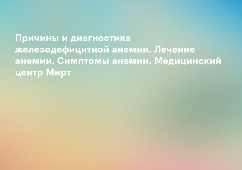 Причины и диагностика железодефицитной анемии. Лечение анемии. Симптомы анемии. Медицинский центр Мирт