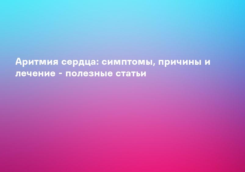 Аритмия сердца: симптомы, причины и лечение - полезные статьи