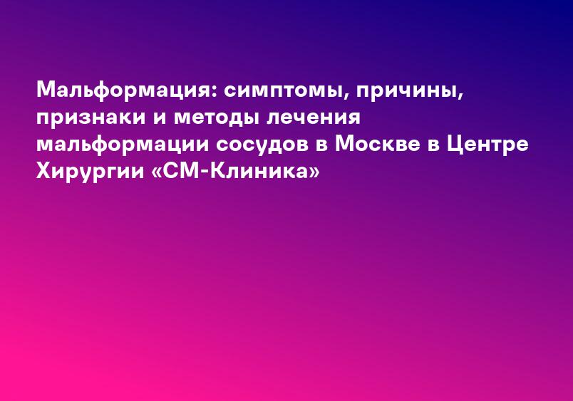 Мальформация: симптомы, причины, признаки и методы лечения мальформации сосудов в Москве в Центре Хирургии «СМ-Клиника»