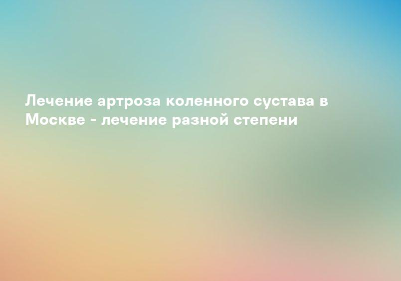 Лечение артроза коленного сустава в Москве - лечение разной степени