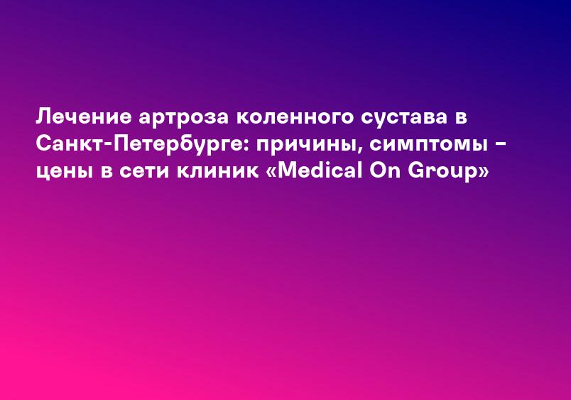 Лечение артроза коленного сустава в Санкт-Петербурге: причины, симптомы – цены в сети клиник «Medical On Group»