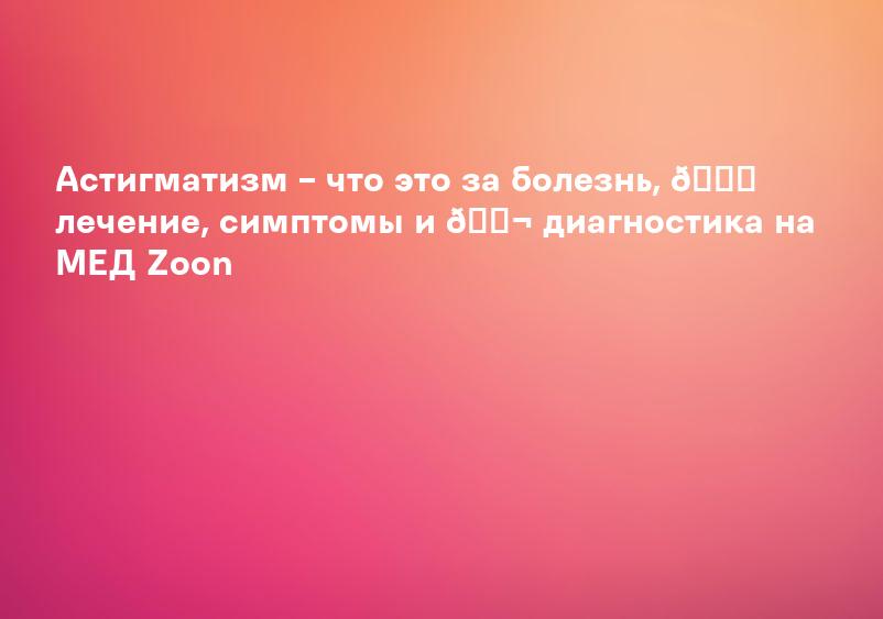 Астигматизм – что это за болезнь, 💉 лечение, симптомы и 🔬 диагностика на МЕД Zoon