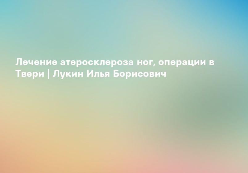 Лечение атеросклероза ног, операции в Твери | Лукин Илья Борисович