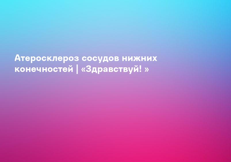 Атеросклероз сосудов нижних конечностей | «Здравствуй! »
