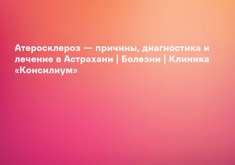 Атеросклероз — причины, диагностика и лечение в Астрахани | Болезни | Клиника «Консилиум»