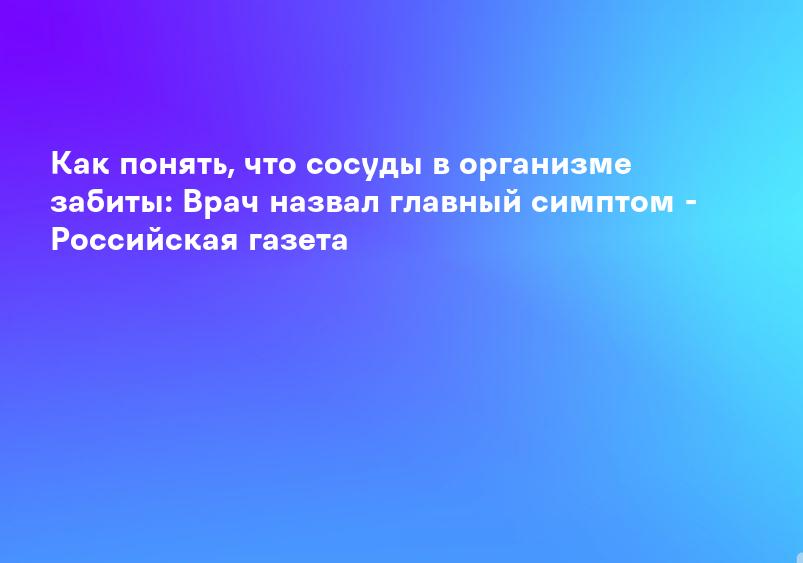 Как понять, что сосуды в организме забиты: Врач назвал главный симптом - Российская газета