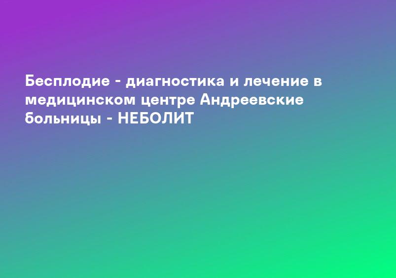 Бесплодие - диагностика и лечение в медицинском центре Андреевские больницы - НЕБОЛИТ