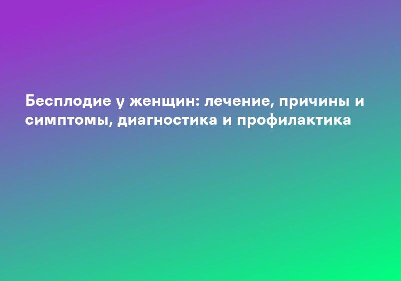 Бесплодие у женщин: лечение, причины и симптомы, диагностика и профилактика