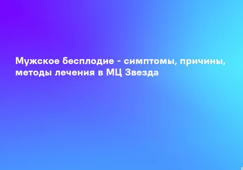 Мужское бесплодие - симптомы, причины, методы лечения в МЦ Звезда
