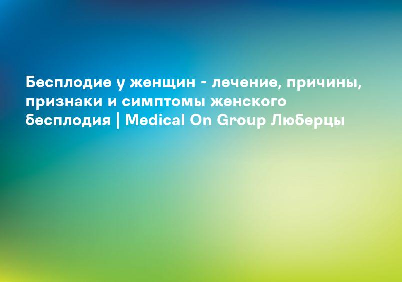 Бесплодие у женщин - лечение, причины, признаки и симптомы женского бесплодия | Medical On Group Люберцы