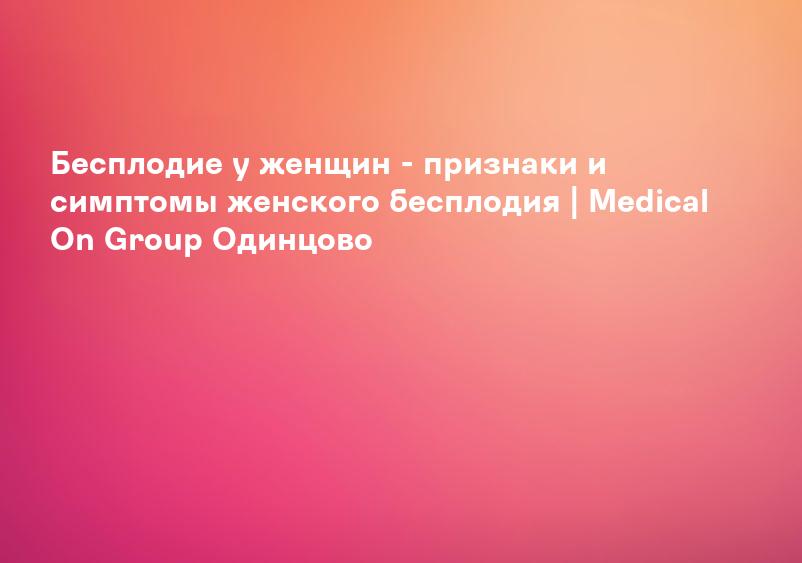 Бесплодие у женщин - признаки и симптомы женского бесплодия | Medical On Group Одинцово
