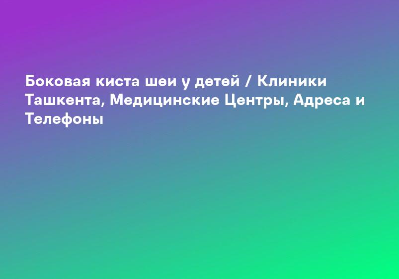 Боковая киста шеи у детей / Клиники Ташкента, Медицинские Центры, Адреса и Телефоны