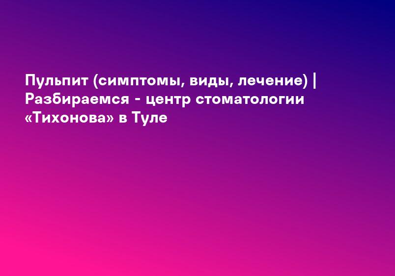 Пульпит (симптомы, виды, лечение) | Разбираемся - центр стоматологии «Тихонова» в Туле