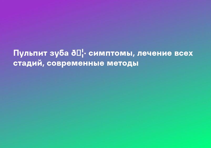 Пульпит зуба 🦷 симптомы, лечение всех стадий, современные методы