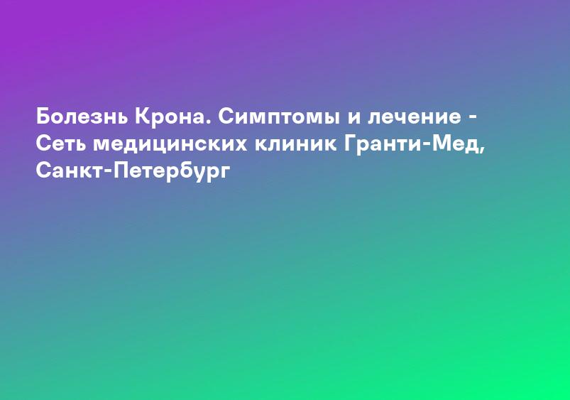 Болезнь Крона. Симптомы и лечение - Сеть медицинских клиник Гранти-Мед, Санкт-Петербург