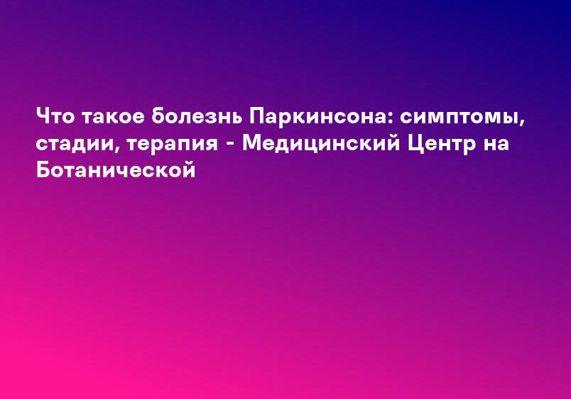 Что такое болезнь Паркинсона: симптомы, стадии, терапия - Медицинский Центр на Ботанической