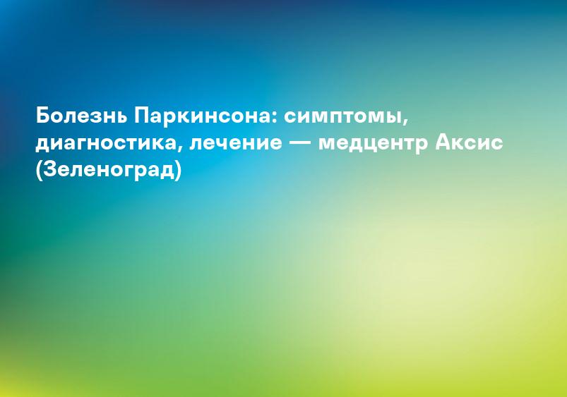 Болезнь Паркинсона: симптомы, диагностика, лечение — медцентр Аксис (Зеленоград)
