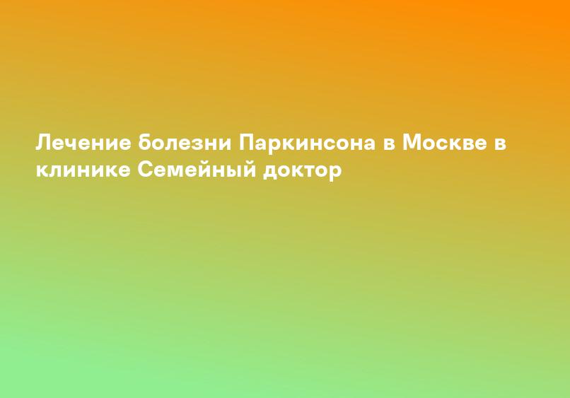 Лечение болезни Паркинсона в Москве в клинике Семейный доктор