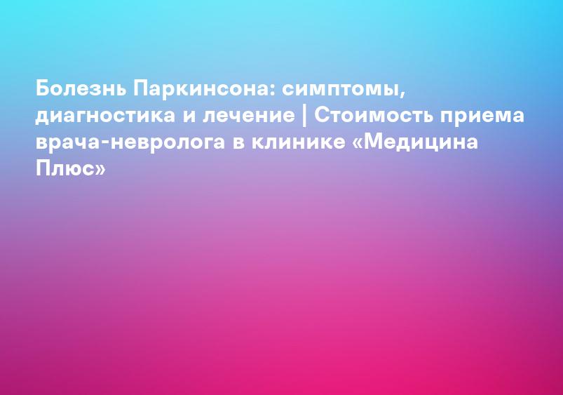 Болезнь Паркинсона — лечение в Астрахани | Клиника «Консилиум»