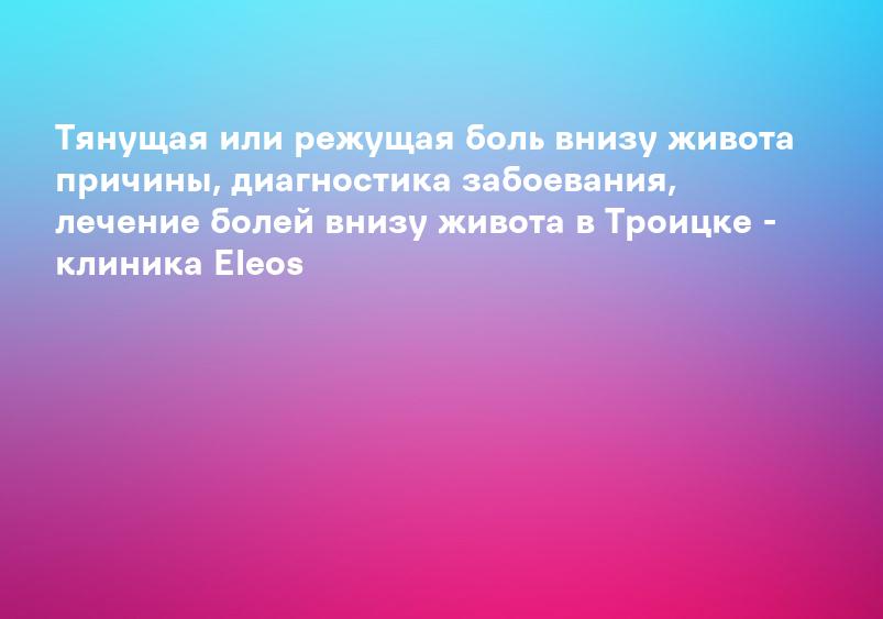 Тянущая или режущая боль внизу живота причины, диагностика забоевания, лечение болей внизу живота в Троицке - клиника Eleos