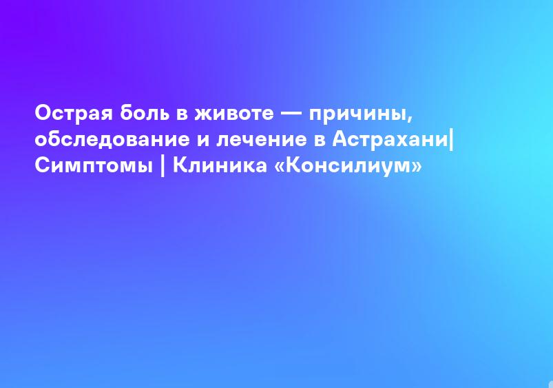 Острая боль в животе — причины, обследование и лечение в Астрахани| Симптомы | Клиника «Консилиум»