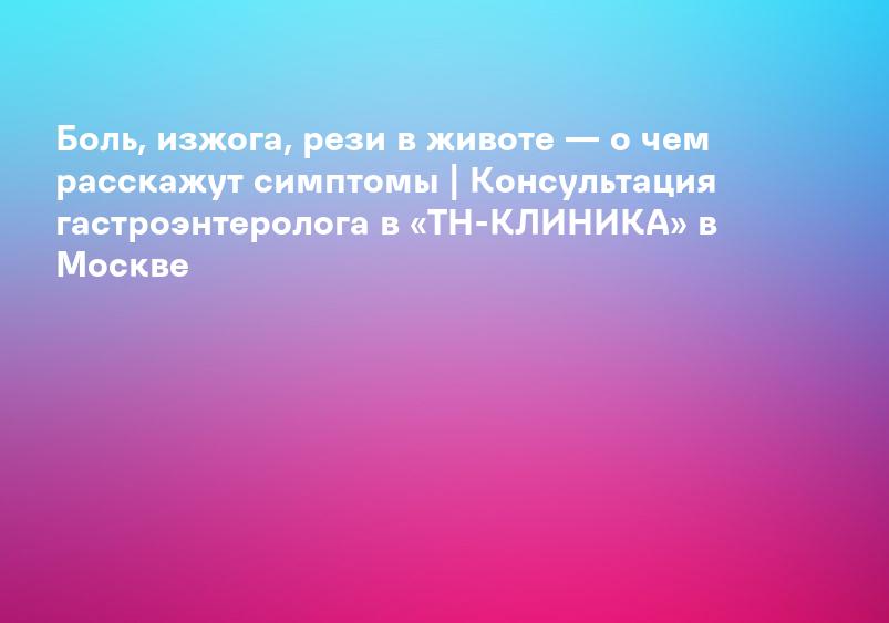 Боль, изжога, рези в животе — о чем расскажут симптомы | Консультация гастроэнтеролога в «ТН-КЛИНИКА» в Москве