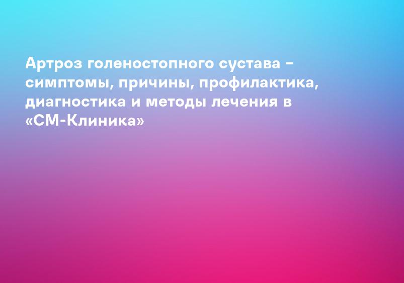 Артроз голеностопного сустава – симптомы, причины, профилактика, диагностика и методы лечения в «СМ-Клиника»