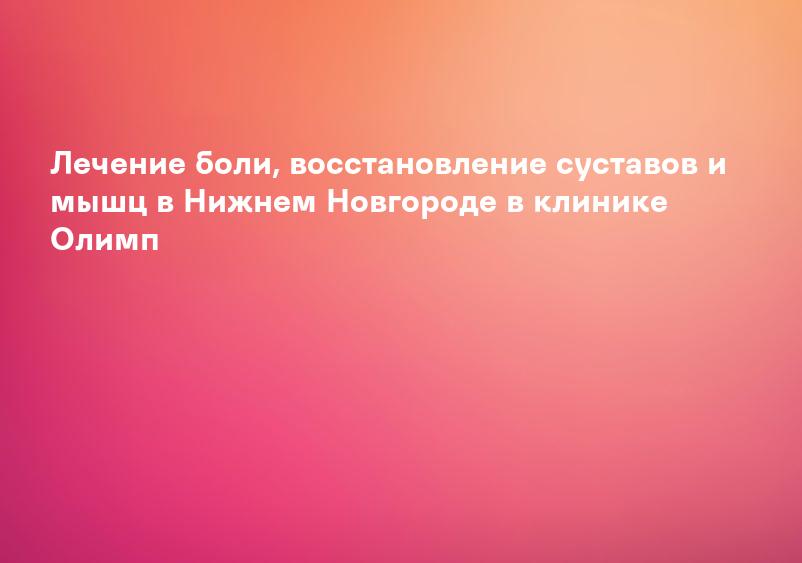 Лечение боли, восстановление суставов и мышц в Нижнем Новгороде в клинике Олимп