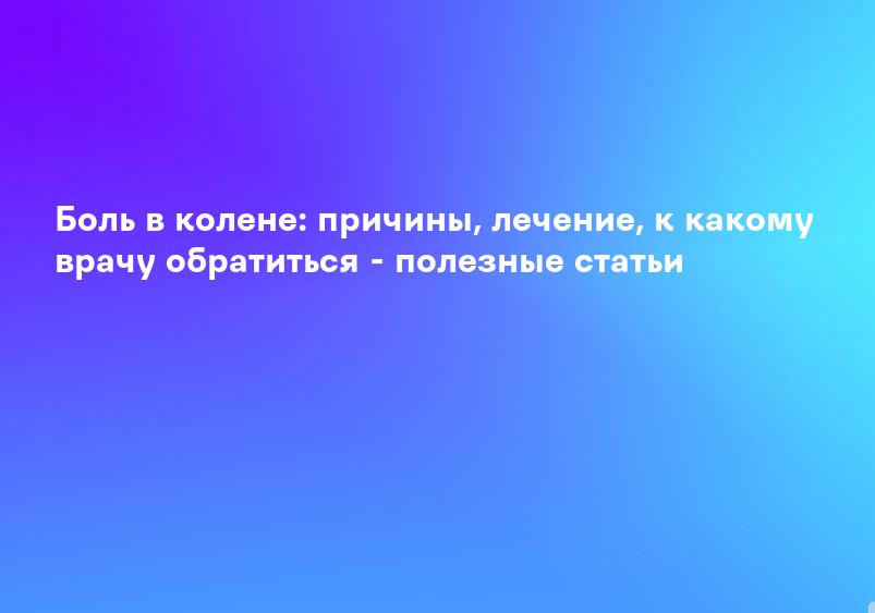 Боль в колене: причины, лечение, к какому врачу обратиться - полезные статьи